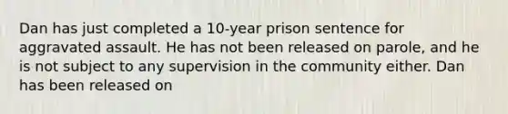 Dan has just completed a 10-year prison sentence for aggravated assault. He has not been released on parole, and he is not subject to any supervision in the community either. Dan has been released on