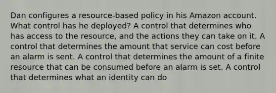 Dan configures a resource-based policy in his Amazon account. What control has he deployed? A control that determines who has access to the resource, and the actions they can take on it. A control that determines the amount that service can cost before an alarm is sent. A control that determines the amount of a finite resource that can be consumed before an alarm is set. A control that determines what an identity can do