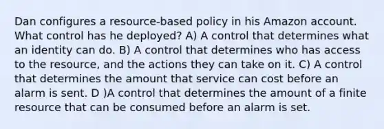 Dan configures a resource-based policy in his Amazon account. What control has he deployed? A) A control that determines what an identity can do. B) A control that determines who has access to the resource, and the actions they can take on it. C) A control that determines the amount that service can cost before an alarm is sent. D )A control that determines the amount of a finite resource that can be consumed before an alarm is set.