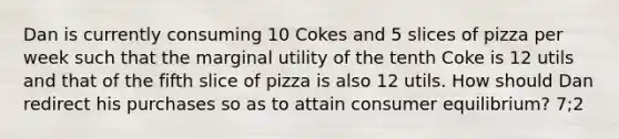 Dan is currently consuming 10 Cokes and 5 slices of pizza per week such that the marginal utility of the tenth Coke is 12 utils and that of the fifth slice of pizza is also 12 utils. How should Dan redirect his purchases so as to attain consumer equilibrium? 7;2