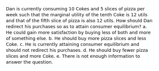 Dan is currently consuming 10 Cokes and 5 slices of pizza per week such that the marginal utility of the tenth Coke is 12 utils and that of the fifth slice of pizza is also 12 utils. How should Dan redirect his purchases so as to attain <a href='https://www.questionai.com/knowledge/kzfqAC1yJ5-consumer-equilibrium' class='anchor-knowledge'>consumer equilibrium</a>? a. He could gain more satisfaction by buying less of both and more of something else. b. He should buy more pizza slices and less Coke. c. He is currently attaining consumer equilibrium and should not redirect his purchases. d. He should buy fewer pizza slices and more Coke. e. There is not enough information to answer the question.