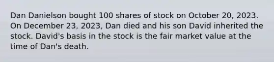 Dan Danielson bought 100 shares of stock on October 20, 2023. On December 23, 2023, Dan died and his son David inherited the stock. David's basis in the stock is the fair market value at the time of Dan's death.