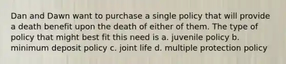 Dan and Dawn want to purchase a single policy that will provide a death benefit upon the death of either of them. The type of policy that might best fit this need is a. juvenile policy b. minimum deposit policy c. joint life d. multiple protection policy