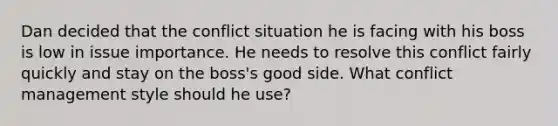 Dan decided that the conflict situation he is facing with his boss is low in issue importance. He needs to resolve this conflict fairly quickly and stay on the boss's good side. What conflict management style should he use?