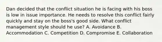 Dan decided that the conflict situation he is facing with his boss is low in issue importance. He needs to resolve this conflict fairly quickly and stay on the boss's good side. What conflict management style should he use? A. Avoidance B. Accommodation C. Competition D. Compromise E. Collaboration