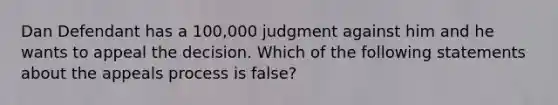 Dan Defendant has a 100,000 judgment against him and he wants to appeal the decision. Which of the following statements about the appeals process is false?