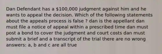 Dan Defendant has a 100,000 judgment against him and he wants to appeal the decision. Which of the following statements about the appeals process is false ? dan is the appellant dan must file a notice of appeal within a prescribed time dan must post a bond to cover the judgment and court costs dan must submit a brief and a transcript of the trial there are no wrong answers: a, b and c are all true