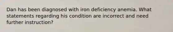 Dan has been diagnosed with iron deficiency anemia. What statements regarding his condition are incorrect and need further instruction?