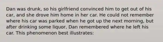 Dan was drunk, so his girlfriend convinced him to get out of his car, and she drove him home in her car. He could not remember where his car was parked when he got up the next morning, but after drinking some liquor, Dan remembered where he left his car. This phenomenon best illustrates: