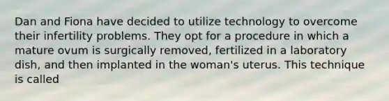 Dan and Fiona have decided to utilize technology to overcome their infertility problems. They opt for a procedure in which a mature ovum is surgically removed, fertilized in a laboratory dish, and then implanted in the woman's uterus. This technique is called