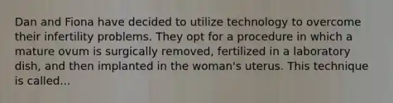 Dan and Fiona have decided to utilize technology to overcome their infertility problems. They opt for a procedure in which a mature ovum is surgically removed, fertilized in a laboratory dish, and then implanted in the woman's uterus. This technique is called...