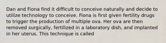 Dan and Fiona find it difficult to conceive naturally and decide to utilize technology to conceive. Fiona is first given fertility drugs to trigger the production of multiple ova. Her ova are then removed surgically, fertilized in a laboratory dish, and implanted in her uterus. This technique is called