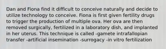 Dan and Fiona find it difficult to conceive naturally and decide to utilize technology to conceive. Fiona is first given fertility drugs to trigger the production of multiple ova. Her ova are then removed surgically, fertilized in a laboratory dish, and implanted in her uterus. This technique is called -gamete intrafallopian transfer -artificial insemination -surrogacy -in vitro fertilization