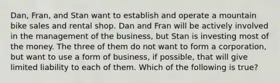 Dan, Fran, and Stan want to establish and operate a mountain bike sales and rental shop. Dan and Fran will be actively involved in the management of the business, but Stan is investing most of the money. The three of them do not want to form a corporation, but want to use a form of business, if possible, that will give limited liability to each of them. Which of the following is true?