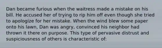 Dan became furious when the waitress made a mistake on his bill. He accused her of trying to rip him off even though she tried to apologize for her mistake. When the wind blew some paper onto his lawn, Dan was angry, convinced his neighbor had thrown it there on purpose. This type of pervasive distrust and suspiciousness of others is characteristic of: