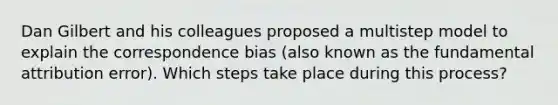 Dan Gilbert and his colleagues proposed a multistep model to explain the correspondence bias (also known as the fundamental attribution error). Which steps take place during this process?