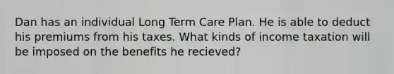 Dan has an individual Long Term Care Plan. He is able to deduct his premiums from his taxes. What kinds of income taxation will be imposed on the benefits he recieved?