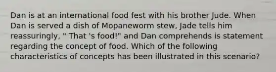 Dan is at an international food fest with his brother Jude. When Dan is served a dish of Mopaneworm stew, Jade tells him reassuringly, " That 's food!" and Dan comprehends is statement regarding the concept of food. Which of the following characteristics of concepts has been illustrated in this scenario?