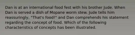 Dan is at an international food fest with his brother Jude. When Dan is served a dish of Mopane worm stew. Jude tells him reassuringly, "That's food!" and Dan comprehends his statement regarding the concept of food. Which of the following characteristics of concepts has been illustrated.