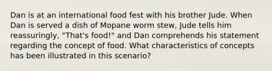 Dan is at an international food fest with his brother Jude. When Dan is served a dish of Mopane worm stew, Jude tells him reassuringly, "That's food!" and Dan comprehends his statement regarding the concept of food. What characteristics of concepts has been illustrated in this scenario?