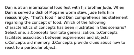 Dan is at an international food fest with his brother Jude. When Dan is served a dish of Mopane worm stew, Jude tells him reassuringly, "That's food!" and Dan comprehends his statement regarding the concept of food. Which of the following characteristics of concepts has been illustrated in this scenario? Select one: a.Concepts facilitate generalization. b.Concepts facilitate association between experiences and objects. c.Concepts aid memory. d.Concepts provide clues about how to react to a particular object.