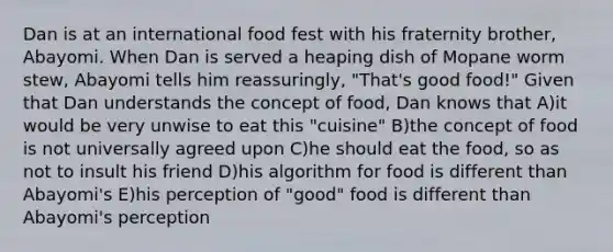 Dan is at an international food fest with his fraternity brother, Abayomi. When Dan is served a heaping dish of Mopane worm stew, Abayomi tells him reassuringly, "That's good food!" Given that Dan understands the concept of food, Dan knows that A)it would be very unwise to eat this "cuisine" B)the concept of food is not universally agreed upon C)he should eat the food, so as not to insult his friend D)his algorithm for food is different than Abayomi's E)his perception of "good" food is different than Abayomi's perception