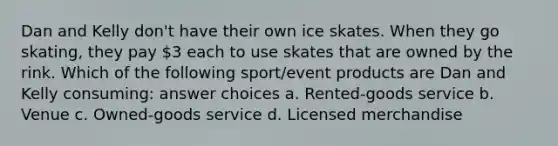 Dan and Kelly don't have their own ice skates. When they go skating, they pay 3 each to use skates that are owned by the rink. Which of the following sport/event products are Dan and Kelly consuming: answer choices a. Rented-goods service b. Venue c. Owned-goods service d. Licensed merchandise