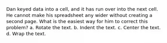 Dan keyed data into a cell, and it has run over into the next cell. He cannot make his spreadsheet any wider without creating a second page. What is the easiest way for him to correct this problem? a. Rotate the text. b. Indent the text. c. Center the text. d. Wrap the text.