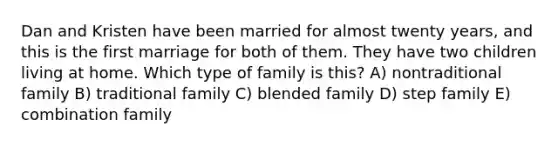 Dan and Kristen have been married for almost twenty years, and this is the first marriage for both of them. They have two children living at home. Which type of family is this? A) nontraditional family B) traditional family C) blended family D) step family E) combination family