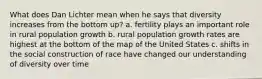 What does Dan Lichter mean when he says that diversity increases from the bottom up? a. fertility plays an important role in rural population growth b. rural population growth rates are highest at the bottom of the map of the United States c. shifts in the social construction of race have changed our understanding of diversity over time