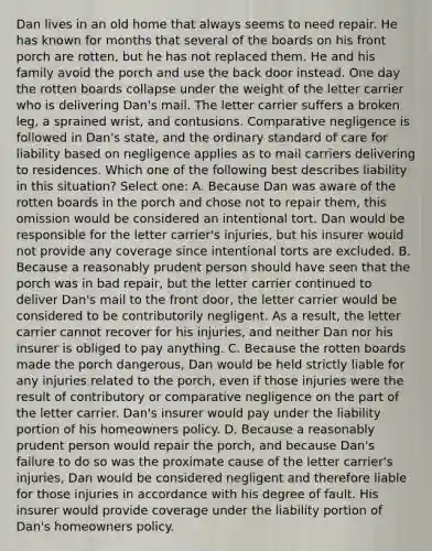 Dan lives in an old home that always seems to need repair. He has known for months that several of the boards on his front porch are rotten, but he has not replaced them. He and his family avoid the porch and use the back door instead. One day the rotten boards collapse under the weight of the letter carrier who is delivering Dan's mail. The letter carrier suffers a broken leg, a sprained wrist, and contusions. Comparative negligence is followed in Dan's state, and the ordinary standard of care for liability based on negligence applies as to mail carriers delivering to residences. Which one of the following best describes liability in this situation? Select one: A. Because Dan was aware of the rotten boards in the porch and chose not to repair them, this omission would be considered an intentional tort. Dan would be responsible for the letter carrier's injuries, but his insurer would not provide any coverage since intentional torts are excluded. B. Because a reasonably prudent person should have seen that the porch was in bad repair, but the letter carrier continued to deliver Dan's mail to the front door, the letter carrier would be considered to be contributorily negligent. As a result, the letter carrier cannot recover for his injuries, and neither Dan nor his insurer is obliged to pay anything. C. Because the rotten boards made the porch dangerous, Dan would be held strictly liable for any injuries related to the porch, even if those injuries were the result of contributory or comparative negligence on the part of the letter carrier. Dan's insurer would pay under the liability portion of his homeowners policy. D. Because a reasonably prudent person would repair the porch, and because Dan's failure to do so was the proximate cause of the letter carrier's injuries, Dan would be considered negligent and therefore liable for those injuries in accordance with his degree of fault. His insurer would provide coverage under the liability portion of Dan's homeowners policy.