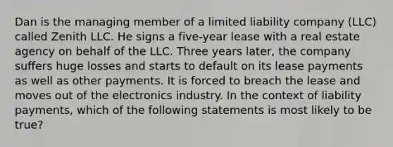 Dan is the managing member of a limited liability company (LLC) called Zenith LLC. He signs a five-year lease with a real estate agency on behalf of the LLC. Three years later, the company suffers huge losses and starts to default on its lease payments as well as other payments. It is forced to breach the lease and moves out of the electronics industry. In the context of liability payments, which of the following statements is most likely to be true?