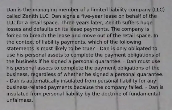 Dan is the managing member of a limited liability company (LLC) called Zenith LLC. Dan signs a five-year lease on behalf of the LLC for a retail space. Three years later, Zenith suffers huge losses and defaults on its lease payments. The company is forced to breach the lease and move out of the retail space. In the context of liability payments, which of the following statements is most likely to be true? - Dan is only obligated to use his personal assets to complete the payment obligations of the business if he signed a personal guarantee. - Dan must use his personal assets to complete the payment obligations of the business, regardless of whether he signed a personal guarantee. - Dan is automatically insulated from personal liability for any business-related payments because the company failed. - Dan is insulated from personal liability by the doctrine of fundamental unfairness.