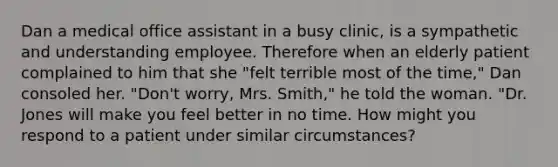 Dan a medical office assistant in a busy clinic, is a sympathetic and understanding employee. Therefore when an elderly patient complained to him that she "felt terrible most of the time," Dan consoled her. "Don't worry, Mrs. Smith," he told the woman. "Dr. Jones will make you feel better in no time. How might you respond to a patient under similar circumstances?