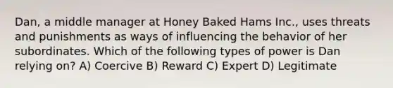 Dan, a middle manager at Honey Baked Hams Inc., uses threats and punishments as ways of influencing the behavior of her subordinates. Which of the following types of power is Dan relying on? A) Coercive B) Reward C) Expert D) Legitimate