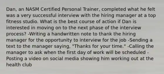 Dan, an NASM Certified Personal Trainer, completed what he felt was a very successful interview with the hiring manager at a top fitness studio. What is the best course of action if Dan is interested in moving on to the next phase of the interview process? -Writing a handwritten note to thank the hiring manager for the opportunity to interview for the job -Sending a text to the manager saying, "Thanks for your time." -Calling the manager to ask when the first day of work will be scheduled -Posting a video on social media showing him working out at the health club