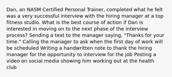 Dan, an NASM Certified Personal Trainer, completed what he felt was a very successful interview with the hiring manager at a top fitness studio. What is the best course of action if Dan is interested in moving on to the next phase of the interview process? Sending a text to the manager saying, "Thanks for your time." Calling the manager to ask when the first day of work will be scheduled Writing a handwritten note to thank the hiring manager for the opportunity to interview for the job Posting a video on social media showing him working out at the health club