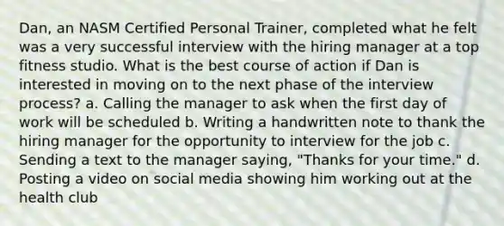 Dan, an NASM Certified Personal Trainer, completed what he felt was a very successful interview with the hiring manager at a top fitness studio. What is the best course of action if Dan is interested in moving on to the next phase of the interview process? a. Calling the manager to ask when the first day of work will be scheduled b. Writing a handwritten note to thank the hiring manager for the opportunity to interview for the job c. Sending a text to the manager saying, "Thanks for your time." d. Posting a video on social media showing him working out at the health club