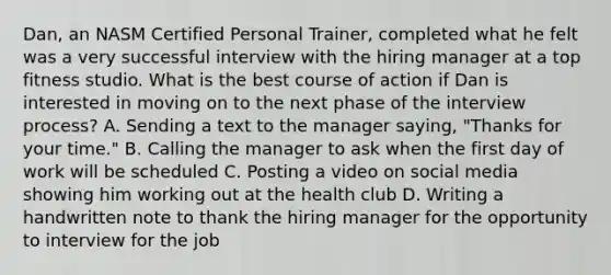 Dan, an NASM Certified Personal Trainer, completed what he felt was a very successful interview with the hiring manager at a top fitness studio. What is the best course of action if Dan is interested in moving on to the next phase of the interview process? A. Sending a text to the manager saying, "Thanks for your time." B. Calling the manager to ask when the first day of work will be scheduled C. Posting a video on social media showing him working out at the health club D. Writing a handwritten note to thank the hiring manager for the opportunity to interview for the job