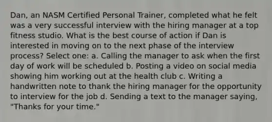 Dan, an NASM Certified Personal Trainer, completed what he felt was a very successful interview with the hiring manager at a top fitness studio. What is the best course of action if Dan is interested in moving on to the next phase of the interview process? Select one: a. Calling the manager to ask when the first day of work will be scheduled b. Posting a video on social media showing him working out at the health club c. Writing a handwritten note to thank the hiring manager for the opportunity to interview for the job d. Sending a text to the manager saying, "Thanks for your time."