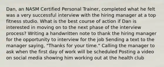 Dan, an NASM Certified Personal Trainer, completed what he felt was a very successful interview with the hiring manager at a top fitness studio. What is the best course of action if Dan is interested in moving on to the next phase of the interview process? Writing a handwritten note to thank the hiring manager for the opportunity to interview for the job Sending a text to the manager saying, "Thanks for your time." Calling the manager to ask when the first day of work will be scheduled Posting a video on social media showing him working out at the health club