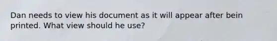 Dan needs to view his document as it will appear after bein printed. What view should he use?