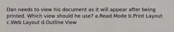 Dan needs to view his document as it will appear after being printed. Which view should he use? a.Read Mode b.Print Layout c.Web Layout d.Outline View