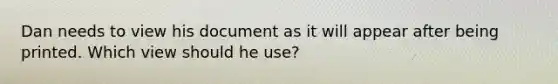 Dan needs to view his document as it will appear after being printed. Which view should he use?