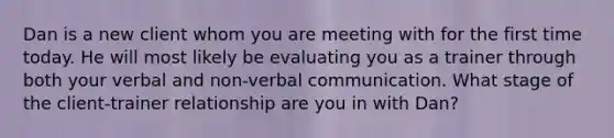 Dan is a new client whom you are meeting with for the first time today. He will most likely be evaluating you as a trainer through both your verbal and non-verbal communication. What stage of the client-trainer relationship are you in with Dan?