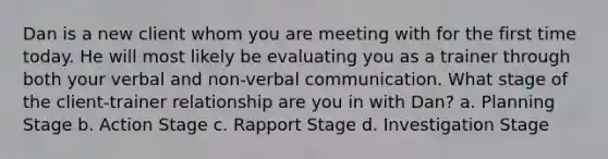 Dan is a new client whom you are meeting with for the first time today. He will most likely be evaluating you as a trainer through both your verbal and non-verbal communication. What stage of the client-trainer relationship are you in with Dan? a. Planning Stage b. Action Stage c. Rapport Stage d. Investigation Stage