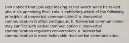 Dan noticed that Lola kept looking at her watch while he talked about his upcoming final. Lola is exhibiting which of the following principles of nonverbal communication? a. Nonverbal communication is often ambiguous. b. Nonverbal communication may conflict with verbal communication c. Nonverbal communication regulates conversation. d. Nonverbal communication is more believable than verbal communication.