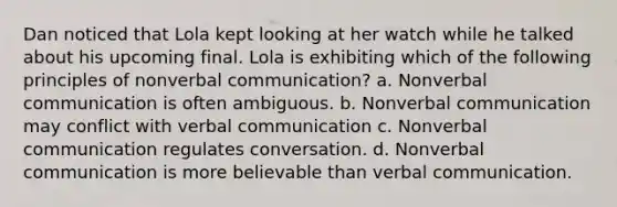 Dan noticed that Lola kept looking at her watch while he talked about his upcoming final. Lola is exhibiting which of the following principles of nonverbal communication? a. Nonverbal communication is often ambiguous. b. Nonverbal communication may conflict with verbal communication c. Nonverbal communication regulates conversation. d. Nonverbal communication is more believable than verbal communication.