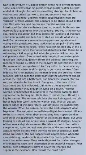 Dan is an off duty NYC police officer. While he is driving through some side streets near his precinct headquarters after his shift ended at midnight, he notices something strange. An old beat up van has just pulled up next to the entrance to a low rent apartment building, and two middle aged Hispanic men are "helping" a white woman who appears to be about 18 out of the van. Dan watches, and he can see that the woman is so intoxicated that she can barely stand up or walk; both men are essentially dragging her into the building. She hears the woman say, "Leave me alone" but they ignore her, and one of the men shows her a pistol and tells her to shut up and do what she is told. Dan remembers several missing persons reports about young white prostitutes being abducted at gunpoint in the area during early morning hours. Police have not located any of the 5 missing women since their reported abductions. Dan thinks he is witnessing a kidnapping, but when he goes to call for help his cell phone is dead. Dan, armed with the pistol he carries in his glove box (lawfully), quietly enters the building, watching the men from around a corner in the hallway. He sees the men bring the woman into an apartment. As they enter, he hears one say, "I'll be back in a few, and I'm going to get some smokes." Dan hides so he is not noticed as the man leaves the building. A few minutes later he sees the other man exit the apartment and go across the hall into a bathroom. Dan hears the shower start to run, and decides he has to act. Dan goes to the door of the apartment and it is unlocked. Dan enters the apartment and sees the woman they brought in lying on a couch. Another woman is handcuffed to a radiator in the corner sobbing. Dan signals for her to be quiet. He is able to unlock the cuffs with a key he carries. The woman tells him she was kidnapped. He tells her to help him carry the other woman out. They all get out before either of the men return. Dan drives to the station with the women. When he arrives, he tells the desk sergeant what happened. The sergeant immediately dispatches several officers to the apartment. When they arrive, they break open the door and enter the apartment. Neither of the men are there, but while looking in a closet one officer sees a sawed off shotgun. Another officer sees a digital camera on the table in the kitchen, which she picks up, turns on, and sees photos of the suspects sexually assaulting the victims while the victims are unconscious. Both items are seized. The two suspects are apprehended when the van matching the description provided by Dan is pulled over about two miles away. They are both joined for trial on charges of kidnapping, rape, and possession of an unlawful weapon. Prior to trial, both defendants move to sever the charges and suppress the evidence. How should the court rule?