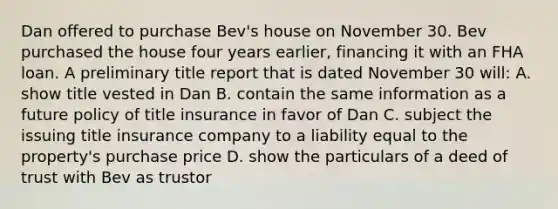 Dan offered to purchase Bev's house on November 30. Bev purchased the house four years earlier, financing it with an FHA loan. A preliminary title report that is dated November 30 will: A. show title vested in Dan B. contain the same information as a future policy of title insurance in favor of Dan C. subject the issuing title insurance company to a liability equal to the property's purchase price D. show the particulars of a deed of trust with Bev as trustor